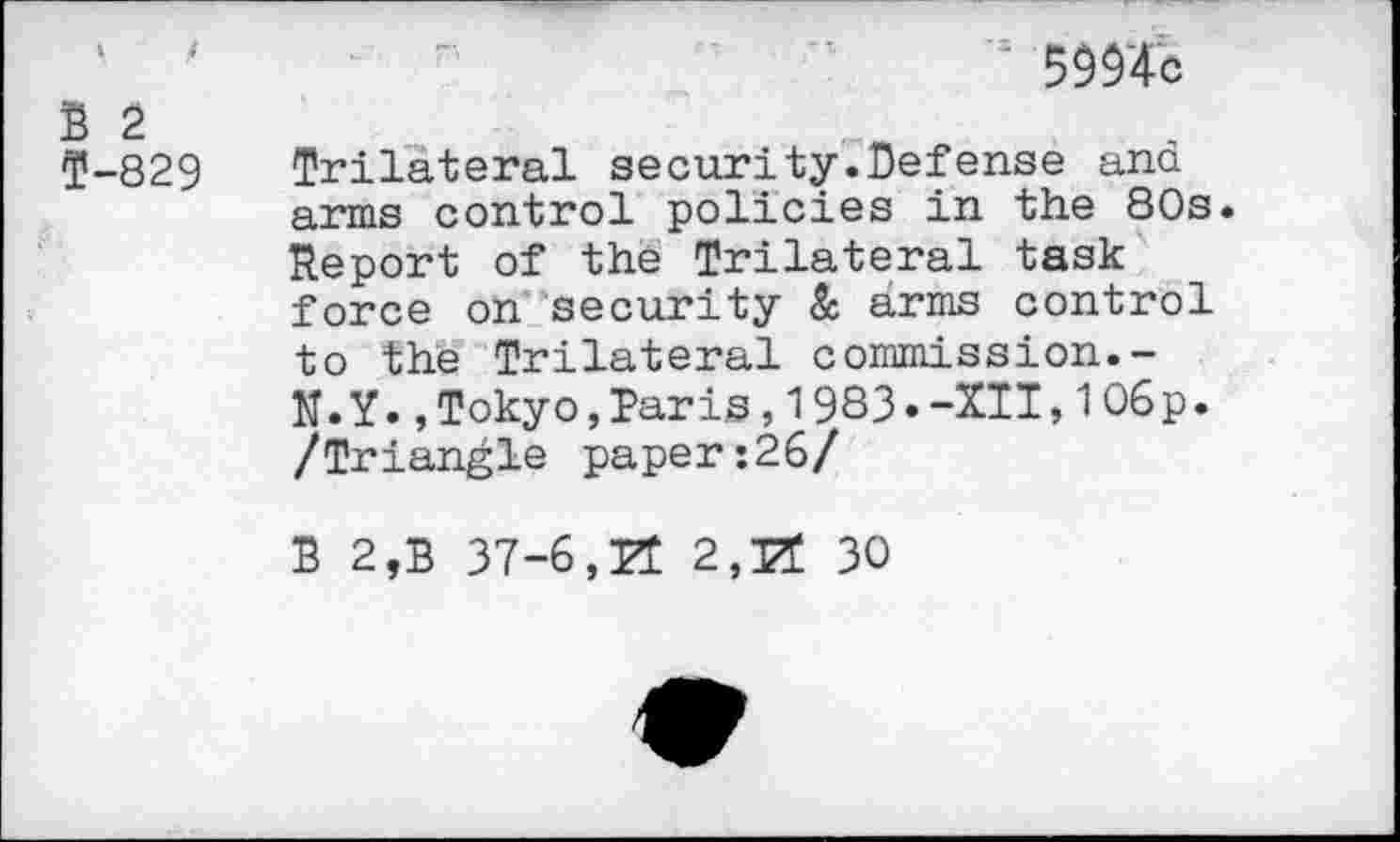 ﻿‘ '	■	'3 5994c
B 2
5-829 Trilateral security.Defense and arms control policies in the 80s. Report of the Trilateral task force on security & arms control to the Trilateral commission.-N. Y.,Tokyo,Paris,1933.-XII,106 p. /Triangle paper:26/
B 2,B 37-6,H 2,PT 30